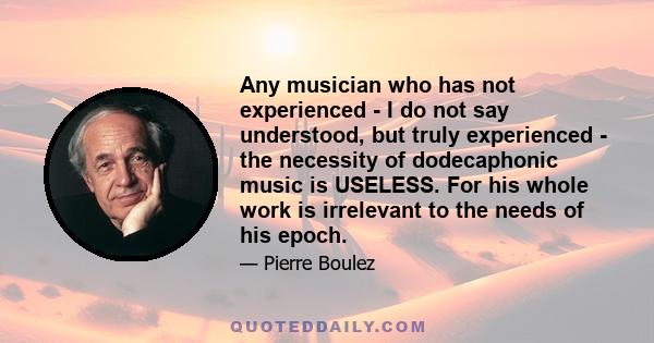 Any musician who has not experienced - I do not say understood, but truly experienced - the necessity of dodecaphonic music is USELESS. For his whole work is irrelevant to the needs of his epoch.