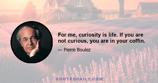 For me, curiosity is life. If you are not curious, you are in your coffin.