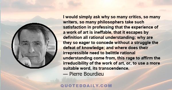 I would simply ask why so many critics, so many writers, so many philosophers take such satisfaction in professing that the experience of a work of art is ineffable, that it escapes by definition all rational