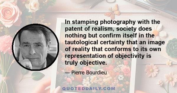 In stamping photography with the patent of realism, society does nothing but confirm itself in the tautological certainty that an image of reality that conforms to its own representation of objectivity is truly