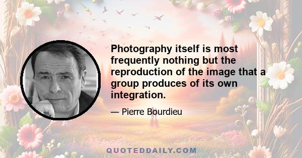 Photography itself is most frequently nothing but the reproduction of the image that a group produces of its own integration.