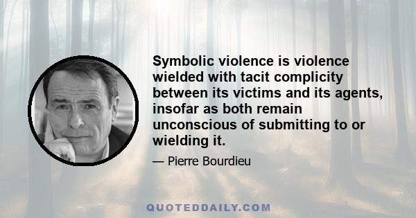 Symbolic violence is violence wielded with tacit complicity between its victims and its agents, insofar as both remain unconscious of submitting to or wielding it.