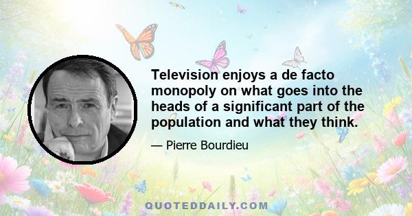 Television enjoys a de facto monopoly on what goes into the heads of a significant part of the population and what they think.