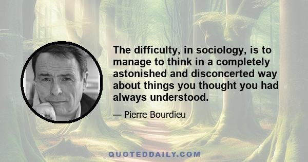 The difficulty, in sociology, is to manage to think in a completely astonished and disconcerted way about things you thought you had always understood.