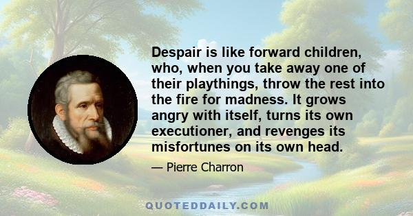 Despair is like forward children, who, when you take away one of their playthings, throw the rest into the fire for madness. It grows angry with itself, turns its own executioner, and revenges its misfortunes on its own 