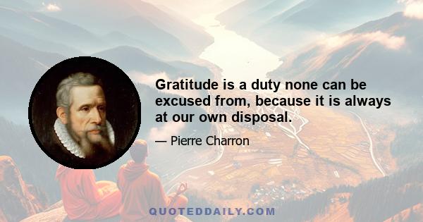 Gratitude is a duty none can be excused from, because it is always at our own disposal.