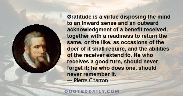 Gratitude is a virtue disposing the mind to an inward sense and an outward acknowledgment of a benefit received, together with a readiness to return the same, or the like, as occasions of the doer of it shall require,