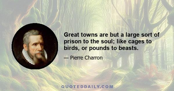 Great towns are but a large sort of prison to the soul; like cages to birds, or pounds to beasts.