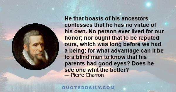 He that boasts of his ancestors confesses that he has no virtue of his own. No person ever lived for our honor; nor ought that to be reputed ours, which was long before we had a being; for what advantage can it be to a