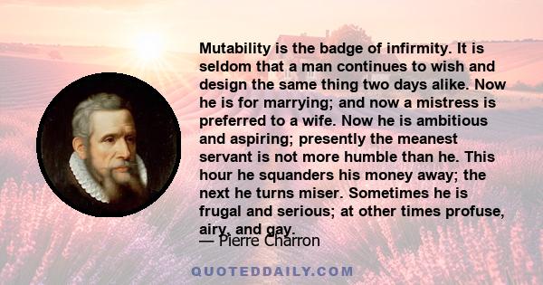 Mutability is the badge of infirmity. It is seldom that a man continues to wish and design the same thing two days alike. Now he is for marrying; and now a mistress is preferred to a wife. Now he is ambitious and