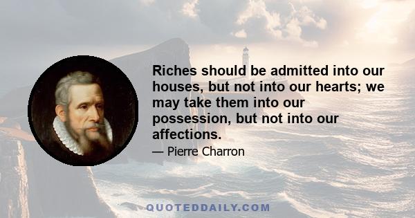 Riches should be admitted into our houses, but not into our hearts; we may take them into our possession, but not into our affections.