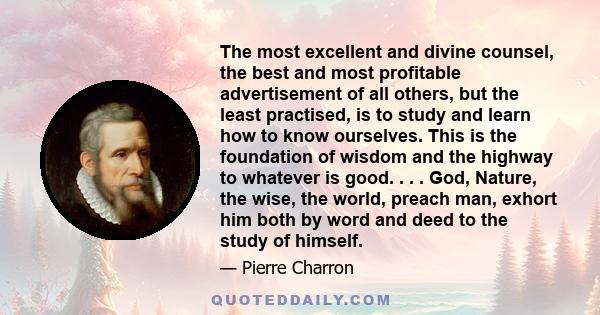 The most excellent and divine counsel, the best and most profitable advertisement of all others, but the least practised, is to study and learn how to know ourselves. This is the foundation of wisdom and the highway to