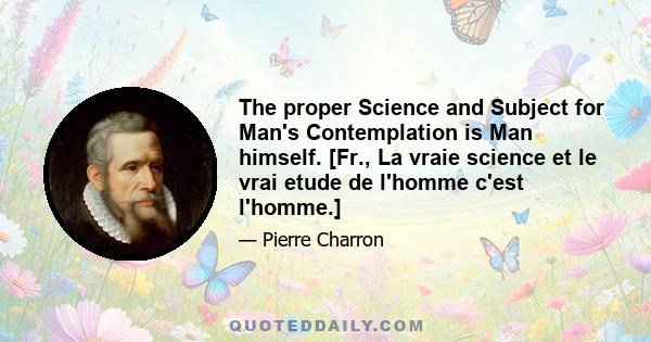 The proper Science and Subject for Man's Contemplation is Man himself. [Fr., La vraie science et le vrai etude de l'homme c'est l'homme.]