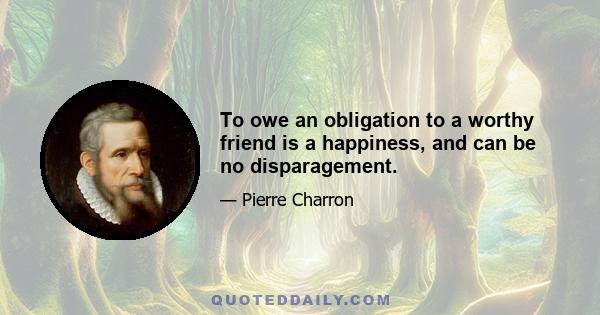 To owe an obligation to a worthy friend is a happiness, and can be no disparagement.