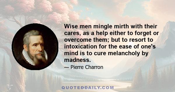 Wise men mingle mirth with their cares, as a help either to forget or overcome them; but to resort to intoxication for the ease of one's mind is to cure melancholy by madness.