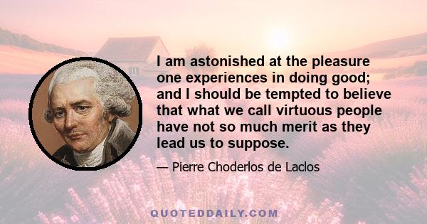 I am astonished at the pleasure one experiences in doing good; and I should be tempted to believe that what we call virtuous people have not so much merit as they lead us to suppose.