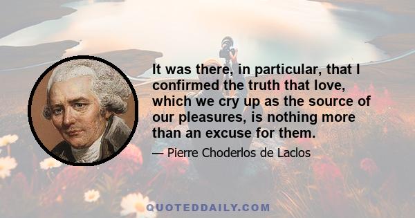 It was there, in particular, that I confirmed the truth that love, which we cry up as the source of our pleasures, is nothing more than an excuse for them.