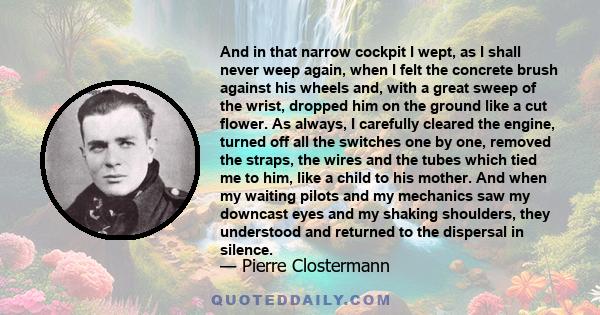 And in that narrow cockpit I wept, as I shall never weep again, when I felt the concrete brush against his wheels and, with a great sweep of the wrist, dropped him on the ground like a cut flower. As always, I carefully 