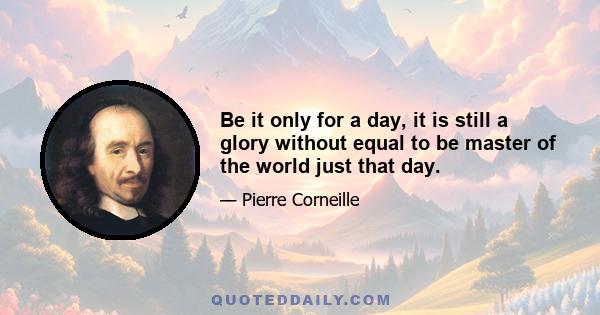 Be it only for a day, it is still a glory without equal to be master of the world just that day.