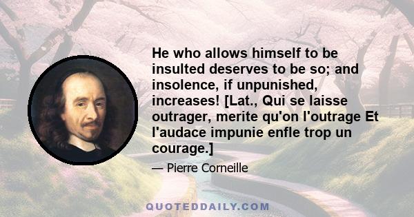 He who allows himself to be insulted deserves to be so; and insolence, if unpunished, increases! [Lat., Qui se laisse outrager, merite qu'on l'outrage Et l'audace impunie enfle trop un courage.]