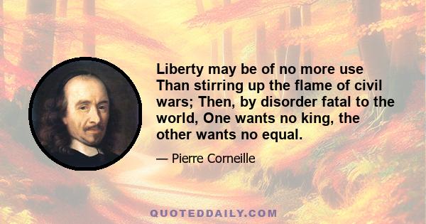 Liberty may be of no more use Than stirring up the flame of civil wars; Then, by disorder fatal to the world, One wants no king, the other wants no equal.