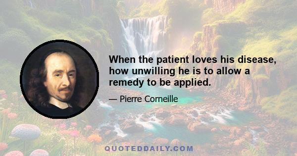 When the patient loves his disease, how unwilling he is to allow a remedy to be applied.