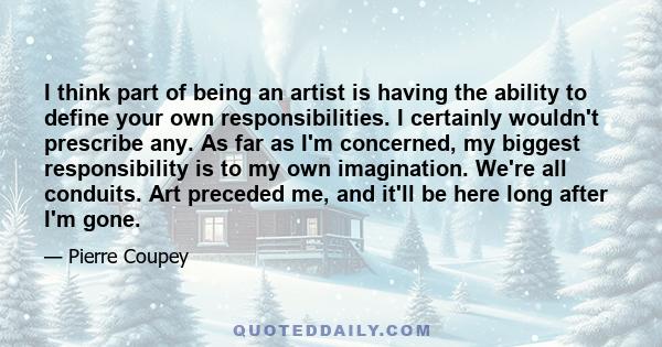 I think part of being an artist is having the ability to define your own responsibilities. I certainly wouldn't prescribe any. As far as I'm concerned, my biggest responsibility is to my own imagination. We're all