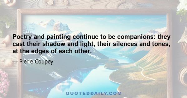 Poetry and painting continue to be companions: they cast their shadow and light, their silences and tones, at the edges of each other.