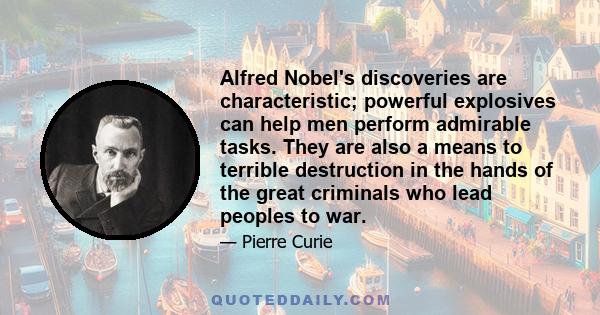 Alfred Nobel's discoveries are characteristic; powerful explosives can help men perform admirable tasks. They are also a means to terrible destruction in the hands of the great criminals who lead peoples to war.