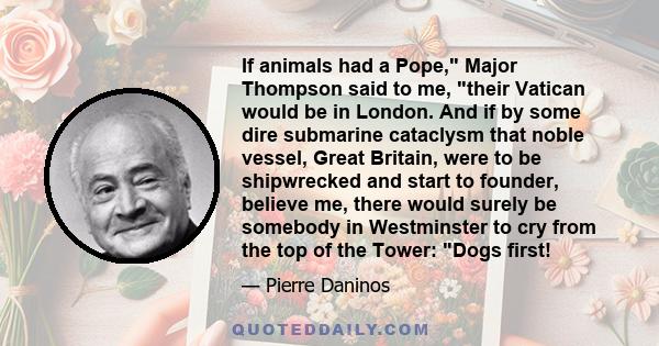 If animals had a Pope, Major Thompson said to me, their Vatican would be in London. And if by some dire submarine cataclysm that noble vessel, Great Britain, were to be shipwrecked and start to founder, believe me,