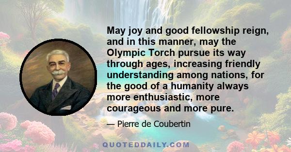 May joy and good fellowship reign, and in this manner, may the Olympic Torch pursue its way through ages, increasing friendly understanding among nations, for the good of a humanity always more enthusiastic, more