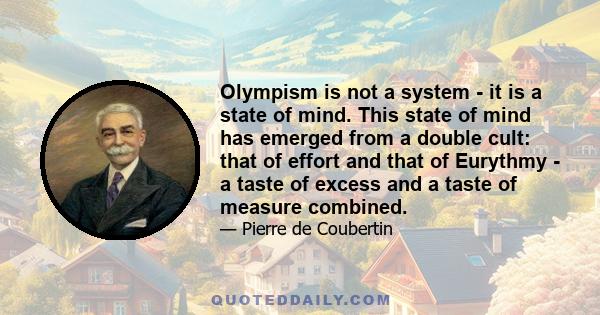 Olympism is not a system - it is a state of mind. This state of mind has emerged from a double cult: that of effort and that of Eurythmy - a taste of excess and a taste of measure combined.