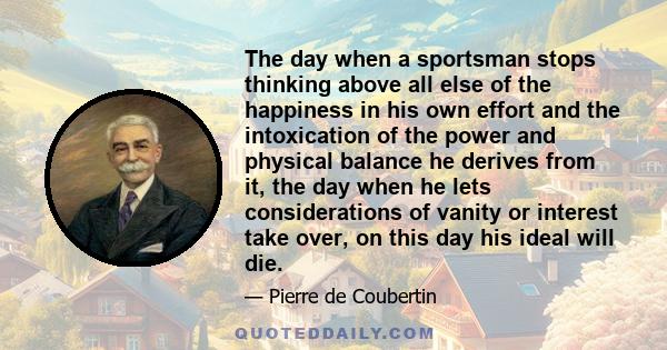 The day when a sportsman stops thinking above all else of the happiness in his own effort and the intoxication of the power and physical balance he derives from it, the day when he lets considerations of vanity or