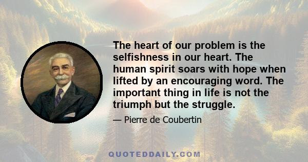 The heart of our problem is the selfishness in our heart. The human spirit soars with hope when lifted by an encouraging word. The important thing in life is not the triumph but the struggle.