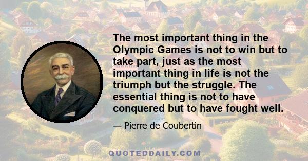 The most important thing in the Olympic Games is not to win but to take part, just as the most important thing in life is not the triumph but the struggle. The essential thing is not to have conquered but to have fought 