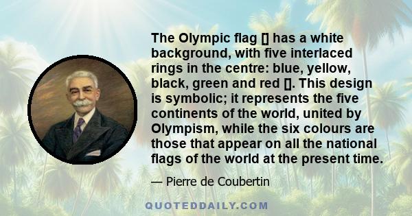 The Olympic flag [] has a white background, with five interlaced rings in the centre: blue, yellow, black, green and red []. This design is symbolic; it represents the five continents of the world, united by Olympism,