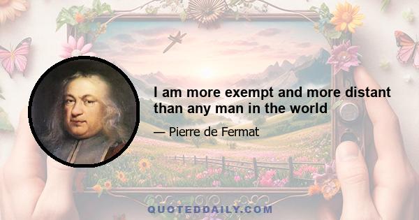 I am more exempt and more distant than any man in the world