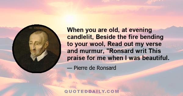 When you are old, at evening candlelit, Beside the fire bending to your wool, Read out my verse and murmur, Ronsard writ This praise for me when I was beautiful.