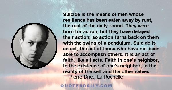 Suicide is the means of men whose resilience has been eaten away by rust, the rust of the daily round. They were born for action, but they have delayed their action; so action turns back on them with the swing of a