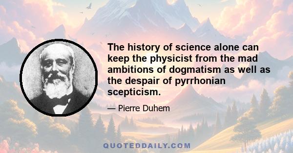 The history of science alone can keep the physicist from the mad ambitions of dogmatism as well as the despair of pyrrhonian scepticism.