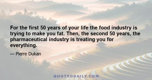 For the first 50 years of your life the food industry is trying to make you fat. Then, the second 50 years, the pharmaceutical industry is treating you for everything.