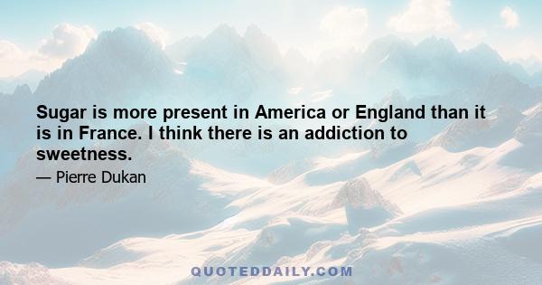 Sugar is more present in America or England than it is in France. I think there is an addiction to sweetness.