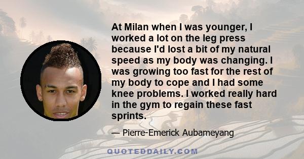 At Milan when I was younger, I worked a lot on the leg press because I'd lost a bit of my natural speed as my body was changing. I was growing too fast for the rest of my body to cope and I had some knee problems. I