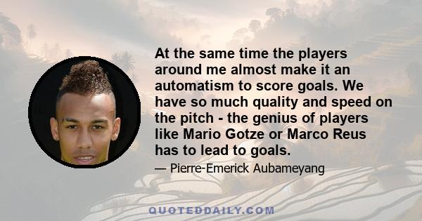 At the same time the players around me almost make it an automatism to score goals. We have so much quality and speed on the pitch - the genius of players like Mario Gotze or Marco Reus has to lead to goals.