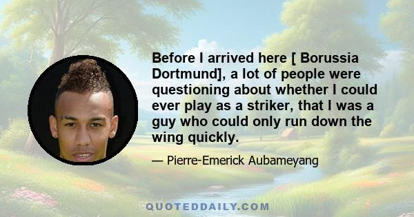 Before I arrived here [ Borussia Dortmund], a lot of people were questioning about whether I could ever play as a striker, that I was a guy who could only run down the wing quickly.