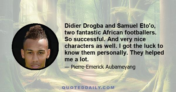 Didier Drogba and Samuel Eto'o, two fantastic African footballers. So successful. And very nice characters as well. I got the luck to know them personally. They helped me a lot.