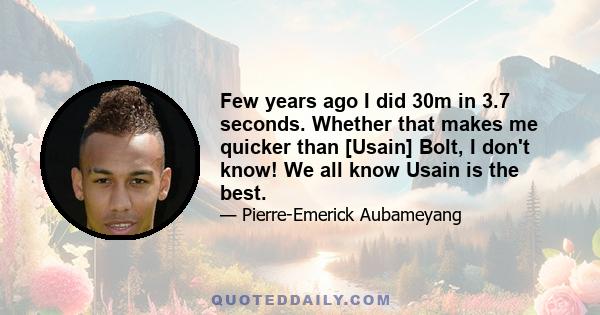 Few years ago I did 30m in 3.7 seconds. Whether that makes me quicker than [Usain] Bolt, I don't know! We all know Usain is the best.