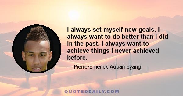 I always set myself new goals. I always want to do better than I did in the past. I always want to achieve things I never achieved before.