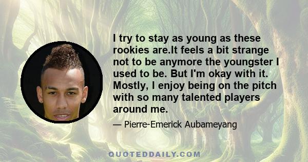 I try to stay as young as these rookies are.It feels a bit strange not to be anymore the youngster I used to be. But I'm okay with it. Mostly, I enjoy being on the pitch with so many talented players around me.