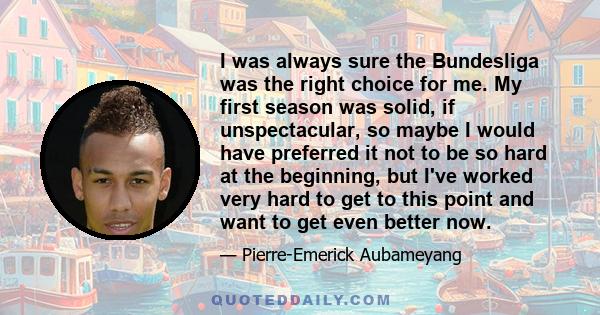 I was always sure the Bundesliga was the right choice for me. My first season was solid, if unspectacular, so maybe I would have preferred it not to be so hard at the beginning, but I've worked very hard to get to this